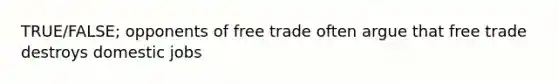 TRUE/FALSE; opponents of free trade often argue that free trade destroys domestic jobs