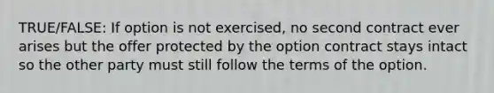 TRUE/FALSE: If option is not exercised, no second contract ever arises but the offer protected by the option contract stays intact so the other party must still follow the terms of the option.