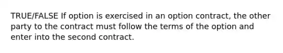 TRUE/FALSE If option is exercised in an option contract, the other party to the contract must follow the terms of the option and enter into the second contract.