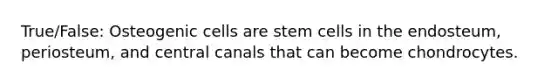 True/False: Osteogenic cells are stem cells in the endosteum, periosteum, and central canals that can become chondrocytes.