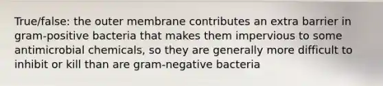 True/false: the outer membrane contributes an extra barrier in gram-positive bacteria that makes them impervious to some antimicrobial chemicals, so they are generally more difficult to inhibit or kill than are gram-negative bacteria