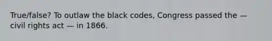 True/false? To outlaw the black codes, Congress passed the — civil rights act — in 1866.