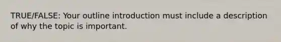 TRUE/FALSE: Your outline introduction must include a description of why the topic is important.