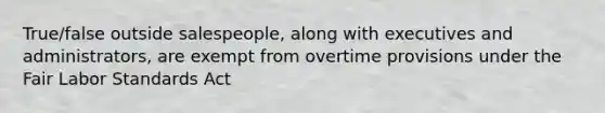 True/false outside salespeople, along with executives and administrators, are exempt from overtime provisions under the Fair Labor Standards Act