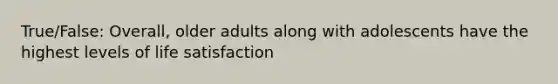 True/False: Overall, older adults along with adolescents have the highest levels of life satisfaction