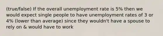 (true/false) If the overall unemployment rate is 5% then we would expect single people to have unemployment rates of 3 or 4% (lower than average) since they wouldn't have a spouse to rely on & would have to work