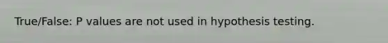 True/False: P values are not used in hypothesis testing.