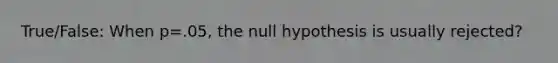 True/False: When p=.05, the null hypothesis is usually rejected?