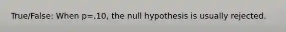 True/False: When p=.10, the null hypothesis is usually rejected.