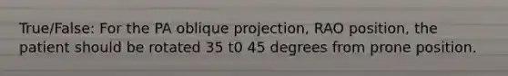 True/False: For the PA oblique projection, RAO position, the patient should be rotated 35 t0 45 degrees from prone position.