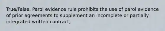 True/False. Parol evidence rule prohibits the use of parol evidence of prior agreements to supplement an incomplete or partially integrated written contract,