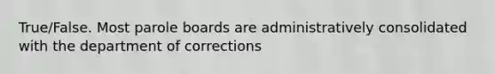 True/False. Most parole boards are administratively consolidated with the department of corrections