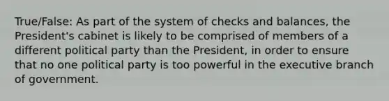 True/False: As part of the system of checks and balances, the President's cabinet is likely to be comprised of members of a different political party than the President, in order to ensure that no one political party is too powerful in the executive branch of government.