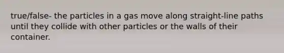 true/false- the particles in a gas move along straight-line paths until they collide with other particles or the walls of their container.