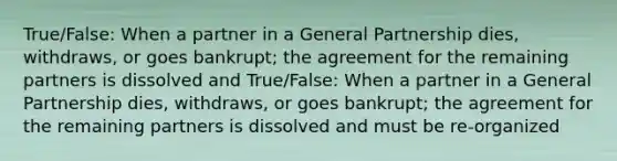 True/False: When a partner in a General Partnership dies, withdraws, or goes bankrupt; the agreement for the remaining partners is dissolved and True/False: When a partner in a General Partnership dies, withdraws, or goes bankrupt; the agreement for the remaining partners is dissolved and must be re-organized