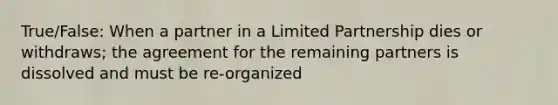 True/False: When a partner in a Limited Partnership dies or withdraws; the agreement for the remaining partners is dissolved and must be re-organized