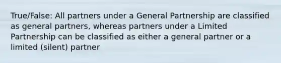 True/False: All partners under a General Partnership are classified as general partners, whereas partners under a Limited Partnership can be classified as either a general partner or a limited (silent) partner