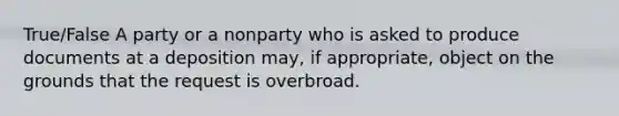 True/False A party or a nonparty who is asked to produce documents at a deposition may, if appropriate, object on the grounds that the request is overbroad.