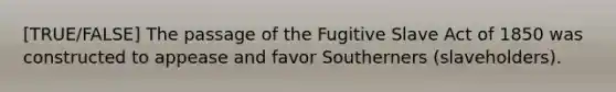 [TRUE/FALSE] The passage of the Fugitive Slave Act of 1850 was constructed to appease and favor Southerners (slaveholders).