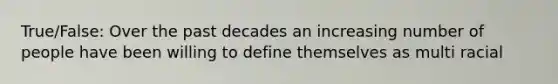 True/False: Over the past decades an increasing number of people have been willing to define themselves as multi racial