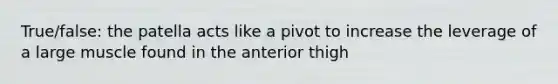 True/false: the patella acts like a pivot to increase the leverage of a large muscle found in the anterior thigh