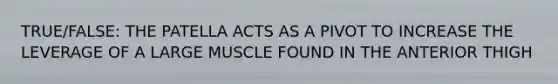 TRUE/FALSE: THE PATELLA ACTS AS A PIVOT TO INCREASE THE LEVERAGE OF A LARGE MUSCLE FOUND IN THE ANTERIOR THIGH