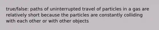 true/false: paths of uninterrupted travel of particles in a gas are relatively short because the particles are constantly colliding with each other or with other objects