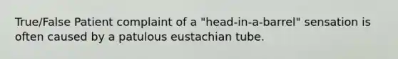 True/False Patient complaint of a "head-in-a-barrel" sensation is often caused by a patulous eustachian tube.