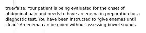 true/false: Your patient is being evaluated for the onset of abdominal pain and needs to have an enema in preparation for a diagnostic test. You have been instructed to "give enemas until clear." An enema can be given without assessing bowel sounds.