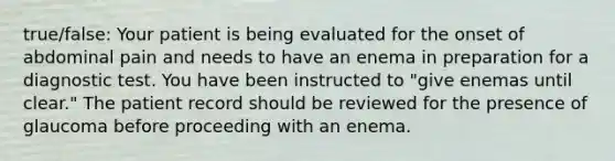 true/false: Your patient is being evaluated for the onset of abdominal pain and needs to have an enema in preparation for a diagnostic test. You have been instructed to "give enemas until clear." The patient record should be reviewed for the presence of glaucoma before proceeding with an enema.