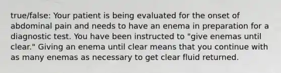 true/false: Your patient is being evaluated for the onset of abdominal pain and needs to have an enema in preparation for a diagnostic test. You have been instructed to "give enemas until clear." Giving an enema until clear means that you continue with as many enemas as necessary to get clear fluid returned.