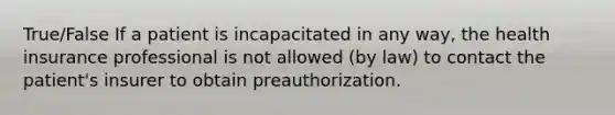 True/False If a patient is incapacitated in any way, the health insurance professional is not allowed (by law) to contact the patient's insurer to obtain preauthorization.