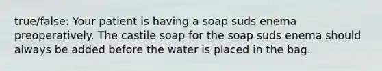 true/false: Your patient is having a soap suds enema preoperatively. The castile soap for the soap suds enema should always be added before the water is placed in the bag.