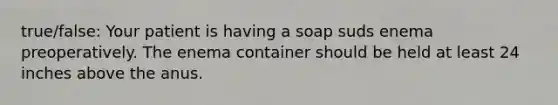 true/false: Your patient is having a soap suds enema preoperatively. The enema container should be held at least 24 inches above the anus.