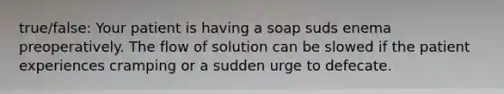 true/false: Your patient is having a soap suds enema preoperatively. The flow of solution can be slowed if the patient experiences cramping or a sudden urge to defecate.