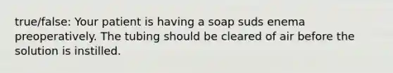 true/false: Your patient is having a soap suds enema preoperatively. The tubing should be cleared of air before the solution is instilled.