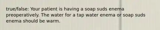 true/false: Your patient is having a soap suds enema preoperatively. The water for a tap water enema or soap suds enema should be warm.