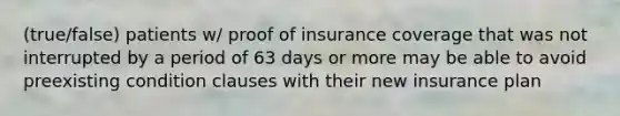 (true/false) patients w/ proof of insurance coverage that was not interrupted by a period of 63 days or more may be able to avoid preexisting condition clauses with their new insurance plan