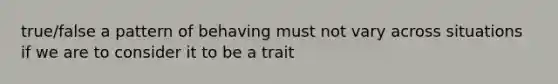 true/false a pattern of behaving must not vary across situations if we are to consider it to be a trait