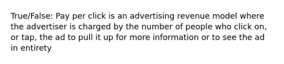 True/False: Pay per click is an advertising revenue model where the advertiser is charged by the number of people who click on, or tap, the ad to pull it up for more information or to see the ad in entirety