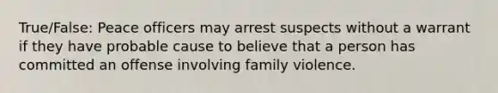 True/False: Peace officers may arrest suspects without a warrant if they have probable cause to believe that a person has committed an offense involving family violence.