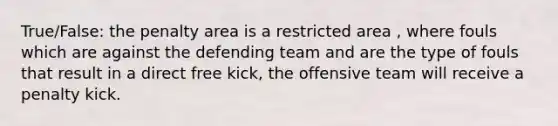 True/False: the penalty area is a restricted area , where fouls which are against the defending team and are the type of fouls that result in a direct free kick, the offensive team will receive a penalty kick.