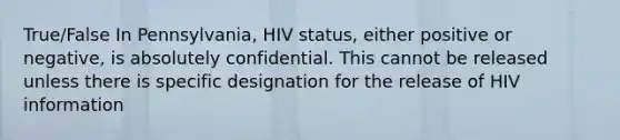 True/False In Pennsylvania, HIV status, either positive or negative, is absolutely confidential. This cannot be released unless there is specific designation for the release of HIV information