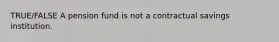 TRUE/FALSE A pension fund is not a contractual savings institution.