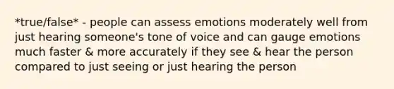 *true/false* - people can assess emotions moderately well from just hearing someone's tone of voice and can gauge emotions much faster & more accurately if they see & hear the person compared to just seeing or just hearing the person