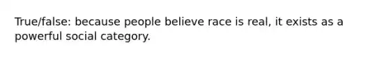 True/false: because people believe race is real, it exists as a powerful social category.