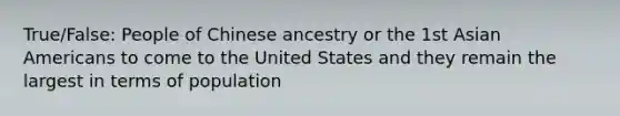 True/False: People of Chinese ancestry or the 1st Asian Americans to come to the United States and they remain the largest in terms of population