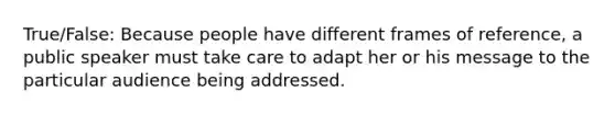 True/False: Because people have different frames of reference, a public speaker must take care to adapt her or his message to the particular audience being addressed.