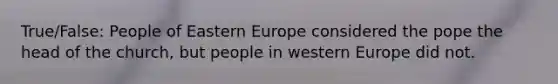 True/False: People of Eastern Europe considered the pope the head of the church, but people in western Europe did not.