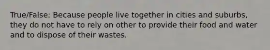 True/False: Because people live together in cities and suburbs, they do not have to rely on other to provide their food and water and to dispose of their wastes.